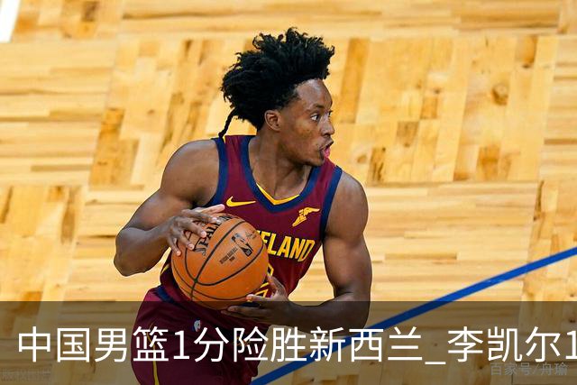中国男篮1分险胜新西兰 李凯尔18分+致胜抢断